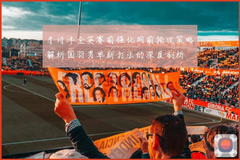 李诗沣全英赛前强化网前抢攻策略解析国羽男单新打法的深度剖析