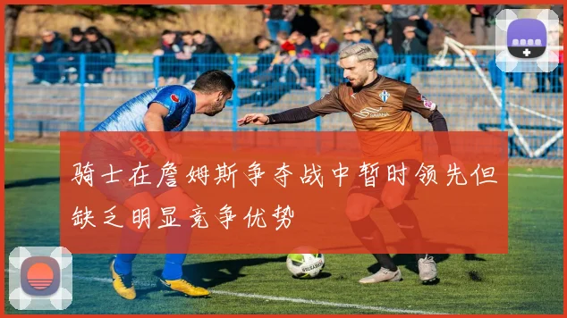 骑士在詹姆斯争夺战中暂时领先但缺乏明显竞争优势